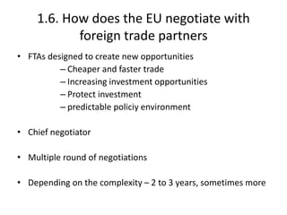 1.6. How does the EU negotiate with
foreign trade partners
• FTAs designed to create new opportunities
– Cheaper and faster trade
– Increasing investment opportunities
– Protect investment
– predictable policiy environment
• Chief negotiator
• Multiple round of negotiations
• Depending on the complexity – 2 to 3 years, sometimes more
 