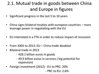 2.1. Mutual trade in goods between China
and Europe in figures
• Significant progress in the last 5 to 10 years
• China signs bilateral treaties with european countries – more
leverage power in negotiating with the EU
• EU interested in a FTA in order to reduce impact of recession
• From 2005 to 2013: EU – China trade doubled
• Bilateral trade in 2013
- 428.1 billion euros in goods
- 49.9 billion euros in services ( big potential for
expansion)
• Foreign investment (2012) - EU to PRC: 20%
- PRC to EU: 2.6%
 