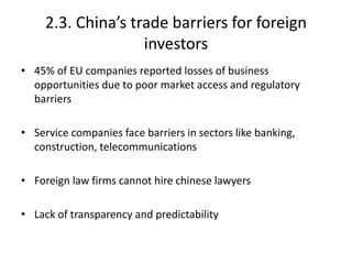 2.3. China’s trade barriers for foreign
investors
• 45% of EU companies reported losses of business
opportunities due to poor market access and regulatory
barriers
• Service companies face barriers in sectors like banking,
construction, telecommunications
• Foreign law firms cannot hire chinese lawyers
• Lack of transparency and predictability
 