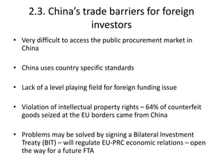 2.3. China’s trade barriers for foreign
investors
• Very difficult to access the public procurement market in
China
• China uses country specific standards
• Lack of a level playing field for foreign funding issue
• Violation of intellectual property rights – 64% of counterfeit
goods seized at the EU borders came from China
• Problems may be solved by signing a Bilateral Investment
Treaty (BIT) – will regulate EU-PRC economic relations – open
the way for a future FTA
 