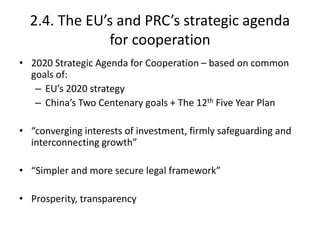 2.4. The EU’s and PRC’s strategic agenda
for cooperation
• 2020 Strategic Agenda for Cooperation – based on common
goals of:
– EU’s 2020 strategy
– China’s Two Centenary goals + The 12th Five Year Plan
• “converging interests of investment, firmly safeguarding and
interconnecting growth”
• “Simpler and more secure legal framework”
• Prosperity, transparency
 