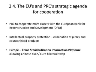 2.4. The EU’s and PRC’s strategic agenda
for cooperation
• PRC to cooperate more closely with the European Bank for
Reconstruction and Development (OFDI)
• Intellectual property protection – elimination of piracy and
counterfeited products
• Europe – China Standardisation Information Platform:
allowing Chinese Yuan/ Euro bilateral swap
 