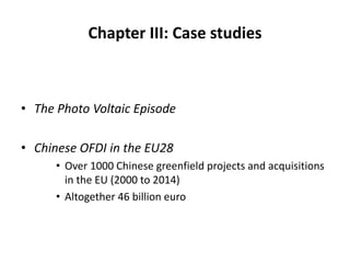 Chapter III: Case studies
• The Photo Voltaic Episode
• Chinese OFDI in the EU28
• Over 1000 Chinese greenfield projects and acquisitions
in the EU (2000 to 2014)
• Altogether 46 billion euro
 