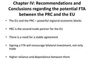 Chapter IV: Recommendations and
Conclusions regarding the potential FTA
between the PRC and the EU
• The EU and the PRC – powerful regional economic blocks
• PRC is the second trade partner for the EU
• There is a need for a stable agreement
• Signing a FTA will encourage bilateral investment, not only
trade
• Higher reliance and dependance between them
 