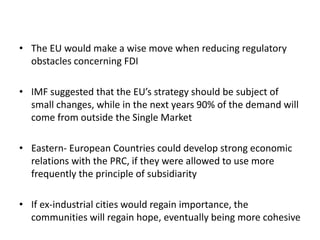 • The EU would make a wise move when reducing regulatory
obstacles concerning FDI
• IMF suggested that the EU’s strategy should be subject of
small changes, while in the next years 90% of the demand will
come from outside the Single Market
• Eastern- European Countries could develop strong economic
relations with the PRC, if they were allowed to use more
frequently the principle of subsidiarity
• If ex-industrial cities would regain importance, the
communities will regain hope, eventually being more cohesive
 