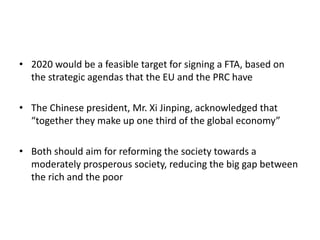 • 2020 would be a feasible target for signing a FTA, based on
the strategic agendas that the EU and the PRC have
• The Chinese president, Mr. Xi Jinping, acknowledged that
“together they make up one third of the global economy”
• Both should aim for reforming the society towards a
moderately prosperous society, reducing the big gap between
the rich and the poor
 