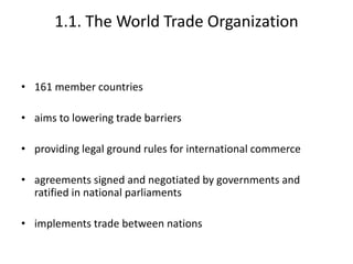 1.1. The World Trade Organization
• 161 member countries
• aims to lowering trade barriers
• providing legal ground rules for international commerce
• agreements signed and negotiated by governments and
ratified in national parliaments
• implements trade between nations
 