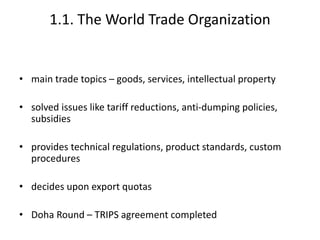 1.1. The World Trade Organization
• main trade topics – goods, services, intellectual property
• solved issues like tariff reductions, anti-dumping policies,
subsidies
• provides technical regulations, product standards, custom
procedures
• decides upon export quotas
• Doha Round – TRIPS agreement completed
 