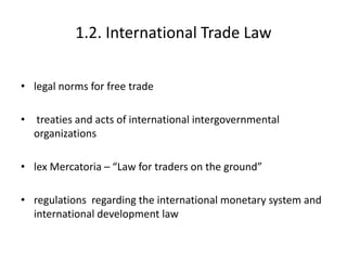 1.2. International Trade Law
• legal norms for free trade
• treaties and acts of international intergovernmental
organizations
• lex Mercatoria – “Law for traders on the ground”
• regulations regarding the international monetary system and
international development law
 