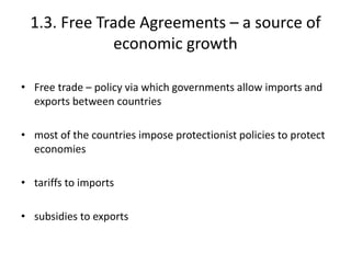 1.3. Free Trade Agreements – a source of
economic growth
• Free trade – policy via which governments allow imports and
exports between countries
• most of the countries impose protectionist policies to protect
economies
• tariffs to imports
• subsidies to exports
 