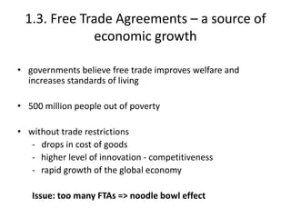 1.3. Free Trade Agreements – a source of
economic growth
• governments believe free trade improves welfare and
increases standards of living
• 500 million people out of poverty
• without trade restrictions
- drops in cost of goods
- higher level of innovation - competitiveness
- rapid growth of the global economy
Issue: too many FTAs => noodle bowl effect
 