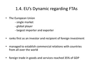 1.4. EU’s Dynamic regarding FTAs
• The European Union
- single market
- global player
- largest importer and exporter
• ranks first as an investor and recipient of foreign investment
• managed to establish commercial relations with countries
from all over the world
• foreign trade in goods and services reached 35% of GDP
 