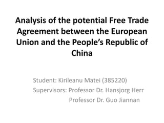 Analysis of the potential Free Trade
Agreement between the European
Union and the People’s Republic of
China
Student: Kirileanu Matei (385220)
Supervisors: Professor Dr. Hansjorg Herr
Professor Dr. Guo Jiannan
 