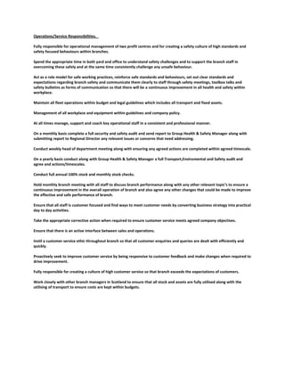 Operations/Service Responsibilities.
Fully responsible for operational management of two profit centres and for creating a safety culture of high standards and
safety focused behaviours within branches.
Spend the appropriate time in both yard and office to understand safety challenges and to support the branch staff in
overcoming these safely and at the same time consistently challenge any unsafe behaviour.
Act as a role model for safe working practices, reinforce safe standards and behaviours, set out clear standards and
expectations regarding branch safety and communicate them clearly to staff through safety meetings, toolbox talks and
safety bulletins as forms of communication so that there will be a continuous improvement in all health and safety within
workplace.
Maintain all fleet operations within budget and legal guidelines which includes all transport and fixed assets.
Management of all workplace and equipment within guidelines and company policy.
At all times manage, support and coach key operational staff in a consistent and professional manner.
On a monthly basis complete a full security and safety audit and send report to Group Health & Safety Manager along with
submitting report to Regional Director any relevant issues or concerns that need addressing.
Conduct weekly head of department meeting along with ensuring any agreed actions are completed within agreed timescale.
On a yearly basis conduct along with Group Health & Safety Manager a full Transport,Enviromental and Safety audit and
agree and actions/timescales.
Conduct full annual 100% stock and monthly stock checks.
Hold monthly branch meeting with all staff to discuss branch performance along with any other relevant topic’s to ensure a
continuous improvement in the overall operation of branch and also agree any other changes that could be made to improve
the effective and safe performance of branch.
Ensure that all staff is customer focused and find ways to meet customer needs by converting business strategy into practical
day to day activities.
Take the appropriate corrective action when required to ensure customer service meets agreed company objectives.
Ensure that there is an active interface between sales and operations.
Instil a customer service ethic throughout branch so that all customer enquiries and queries are dealt with efficiently and
quickly.
Proactively seek to improve customer service by being responsive to customer feedback and make changes when required to
drive improvement.
Fully responsible for creating a culture of high customer service so that branch exceeds the expectations of customers.
Work closely with other branch managers in Scotland to ensure that all stock and assets are fully utilised along with the
utilising of transport to ensure costs are kept within budgets.
 