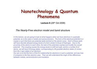 Nanotechnology & Quantum
                 Phenomena
                                      Lecture 6 (29th Oct 2008)


   The Nearly-Free electron model and band structure

In this lecture, we are going to look at what happens when we have electrons in a periodic
potential, as is the case in metals and semiconductors. The form of the electrical potential in a
crystal is such that there are potential wells centred on the atomic cores. Each of these wells
will have discrete allowed energy levels of a form similar to those of Hydrogen. Due to the
proximity of the atoms to each other, the tails of the potentials overlap and modify the overall
potential. This coupling causes the energy levels to shift and split, and for a number N of
atoms, we will have N energy states, corresponding to 2N possible electron states (2 comes
from the 2 spin states of an electron).
Our aim is to find the form of the E-k relationship for electrons in such a potential, and see how
it compares to the free electron case. Then we will understand the origin of the differences
between metals, semiconductors and insulators.
 