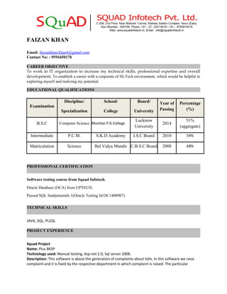 FAIZAN KHAN
Email- faizankhan.khan4@gmail.com
Contact No: - 9594450170
CAREER OBJECTIVE
To work in IT organization to increase my technical skills, professional expertise and overall
development. To establish a career with a corporate of Hi-Tech environment, which would be helpful in
exploring myself and realizing my potential.
EDUCATIONAL QUALIFICATIONS
Examination
Discipline/
Specialization
School/
College
Board/
University
Year of
Passing
Percentage
(%)
B.S.C Computer Science Mumtaz P.G College
Lucknow
University
2014
51%
(aggregate)
Intermediate P.C.M. S.K.D Academy I.S.C Board 2010 54%
Matriculation Science Bal Vidya Mandir C.B.S.C Board 2008 68%
PROFESSIONAL CERTIFICATION
Software testing course from Squad Infotech.
Oracle Database (OCA) from UPTECH.
Passed SQL fundamentals 1(Oracle Testing Id:OC1400907)
TECHNICAL SKILLS
JAVA, SQL, PLSQL
PROJECT EXPERIENCE
Squad Project
Name: Plus BKSP
Technology used: Manual testing, Asp.net 2.0, Sql server 2008.
Description: This software is about the generation of complaints about tolls. In this software we raise
complaint and it is fixed by the respective department in which complaint is raised. The particular
 