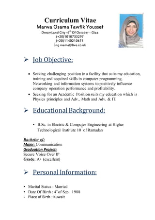 Curriculum Vitae
Marwa Osama Tawfik Youssef
DreamLand City -6th
Of October - Giza
(+20)1010733297
(+20)1140210671
Eng.mema@live.co.uk
 Job Objective:
 Seeking challenging position in a facility that suits my education,
training and acquired skills in computer programming,
Networking and information systems to positively influence
company operation performance and profitability.
 Seeking for an Academic Position suits my education which is
Physics principles and Adv., Math and Adv. & IT.
 Educational Background:
• B.Sc. in Electric & Computer Engineering at Higherth
Technological Institute 10 of Ramadan
Bachelor of:
Major: Communication
Graduation Project:
Secure Voice Over IP
Grade: A+ (excellent)
 Personal Information:
• Marital Status : Married
• Date Of Birth : 4
th
of Sep., 1988
• Place of Birth : Kuwait
 