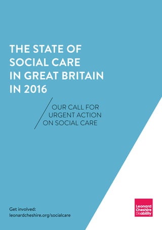 OUR CALL FOR
URGENT ACTION
ON SOCIAL CARE
THE STATE OF
SOCIAL CARE
IN GREAT BRITAIN
IN 2016
Get involved:
leonardcheshire.org/socialcare
 