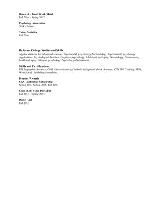 Research – Good Work Model
Fall 2016 – Spring 2017
Psychology Association
2014 - Present
Tutor, Statistics
Fall 2016
Relevant College Studies and Skills
Applies statistics for behavioral sciences; Experimental psychology:Methodology; Experimental psychology:
Applications; Psychological disorders; Cognitive psychology; Adulthood and Aging; Gerontology; Contemporary
health and aging; Lifespan psychology,Psychology ofadjustment.
Skills and Certifications
FBI fingerprint clearance; Child Abuse clearance; Criminal background check clearance; CITI IRB Training; SPSS;
Word; Excel; Publisher; PowerPoint.
Honors/Awards
CGA Leadership Scholarship
Spring 2015, Spring 2016, Fall 2016
Class of 2017 Vice President
Fall 2014 – Spring 2015
Dean’s List
Fall 2013
 