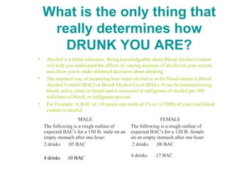 What is the only thing that
really determines how
DRUNK YOU ARE?
• Alcohol is a lethal substance. Being knowledgeable about Blood Alcohol Content
will help you understand the effects of varying amounts of alcohol in your system,
and allow you to make informed decisions about drinking.
• The standard way of measuring how much alcohol is in the blood stream is Blood
Alcohol Content (BAC) or Blood Alcohol Level (BAL). It can be measured using
blood, saliva, urine or breath and is measured in milligrams of alcohol per 100
milliliters of blood, or milligrams percent.
• For Example: A BAC of .10 means one-tenth of 1% or (1/1000) of your total blood
content is alcohol.
MALE
The following is a rough outline of
expected BAC's for a 150 lb. male on an
empty stomach after one hour:
2 drinks .05 BAC
4 drinks .10 BAC
FEMALE
The following is a rough outline of
expected BAC's for a 120 lb. female
on an empty stomach after one hour:
2 drinks .08 BAC
4 drinks .17 BAC
 