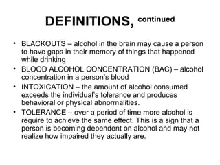 DEFINITIONS, continued
• BLACKOUTS – alcohol in the brain may cause a person
to have gaps in their memory of things that happened
while drinking
• BLOOD ALCOHOL CONCENTRATION (BAC) – alcohol
concentration in a person’s blood
• INTOXICATION – the amount of alcohol consumed
exceeds the individual’s tolerance and produces
behavioral or physical abnormalities.
• TOLERANCE – over a period of time more alcohol is
require to achieve the same effect. This is a sign that a
person is becoming dependent on alcohol and may not
realize how impaired they actually are.
 