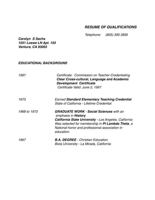 RESUME OF QUALIFICATIONS
Telephone: (805) 390 2895
Carolyn S Sachs
1031 Loewe LN Apt. 103
Ventura, CA 93003
EDUCATIONAL BACKGROUND
1997 Certiﬁcate: Commission on Teacher Credentialing
Clear Cross-cultural, Language and Academic
Development Certiﬁcate
Certiﬁcate Valid: June 2, 1997
1973 Earned Standard Elementary Teaching Credential
State of California - Lifetime Credential
1968 to 1973 GRADUATE WORK - Social Sciences with an
emphasis in History
California State University - Los Angeles, California
Was selected for membership in PI Lambda Theta, a
National honor and professional association in
education.
1967 B.A. DEGREE - Christian Education
Biola University - La Mirada, California
 