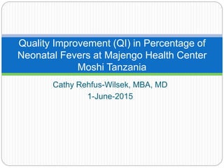 Cathy Rehfus-Wilsek, MBA, MD
1-June-2015
Quality Improvement (QI) in Percentage of
Neonatal Fevers at Majengo Health Center
Moshi Tanzania
 