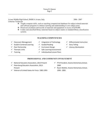 Teresa R. Hansen
Page 2
Aviano Middle/High School, DODEA Aviano, Italy 2006 - 2007
Librarian Technician
 Taught computer skills, such as searching computerized databases for subject related materials
and software programs to enhance learning and understanding in core subject areas.
 Preserved circulation and records of materials and equipment in excess of $250,000.
 Coded, and classified library materials based on subject matter or standard library classification
systems.
TEACHING COMPETENCIES
 Classroom Management
 Student Centered Learning
 Peer Partnership
 Thematic Units
 Tutoring
 Integration of Technology
 Guided Reading
 Curriculum Design
 Safe Learning Environment
 Individualized Lesson Plans
 Differentiated Instruction
 Story Telling
 Literacy Workstation
PROFESSIONAL AND COMMUNITY INVOLVEMENT
 National Educators Association, 2013-Present
 Petersburg Educators Association, 2013-
Present
 Veteran of United States Air Force 1985-1993
 PTA President, Aviano Elementary School,
2000
 Room Mother, Aviano Elementary School,
1999 - 2005
 