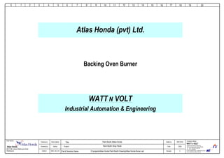 Sarfraz
Abdul Jabbar
WNV_HD_016
Folio:
Revised:
20/36
0
0
Company Name:Client Name:
WATT N VOLT
Industrial Automation & Engineering
18th-km. Ferozepur Road, Lahore Pakistan.
Tel: +92 42 35401829 ,35401830
Fax: +92 42 35820830
E-mail: wnv@wol.net.pk; wnv@wattnvolt.com.pk
Visit us: http://www.wattnvolt.com.pk
Dated by: 29/01/2016Drawing by:
Checked by:
DWG #:
1 2 3 4 5 6 7 8 9
Paint Booth Shop Panel
D:projectsAtlas Honda Paint Booth DrawingAtlas Honda Buner.vsdFile & Directory Name:
Paint Booth Attlas HondaTitle:
10 11 12 13 14 15 16 17 18 19 20
Backing Oven Burner
Atlas Honda (pvt) Ltd.
WATT N VOLT
Industrial Automation & Engineering
Project:Atlas Honda.
26-27 KM, Lahore-Sheikhupura Road
Sheikhupura
 