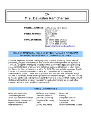 CV
Mrs. Devashni Ramcharran
PHYSICAL ADDRESS: 519 Carlswald North Estate
Sommerset Ext. 6
Midrand, 1687
POSTAL ADDRESS: P.O. Box 12158
Vorna Valley
1686
CONTACT DETAILS: +27 82 880 6801 (Mobile)
+27 11 319 4160 (Office)
+27 11 468 1656 (Home)
devashni.ramcharran@oracle.com
PROJECT MANAGER / PROJECT OFFICE MANAGER / PROGRAM
MANAGER/ENGAGEMENT CO-ORDINATOR - MEA
Excellent experience gained managing small projects, initiating departmental
processes, project administration and project office management for a period of
14 years. Diligently managing projects within approved budgets and delivering
exceptional standard of service and collective business objectives is what I aim
for. Currently I am an business analyst for MEA. The role entails managing Oracle
internal processes for non return parts and completing all engagement
administration duties. I liase with customers and partners and deal with a high
volume of workload whilst meeting weekly and monthly targets. I am now looking
to make a continued and significant contribution to a company that needs a multi
skilled, multi tasking program manager/project administrator or project office
manager within a team working environment.
AREAS OF EXPERTISE
Office administration PA/Secretarial Support Personnel
Time Management Customer Service Training
Team leadership/motivation General Accounting Computer Literacy
Production of management
reports and statistics
Budgeting/Reducing
Costs
Dealing with irate
customers
Problem solving Quality Assurance Interdepartmental Liaison
 
