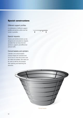Different support profiles
A combination of different support
profiles and pitches within one flat
screen is possible.
Special requests
Frames and reinforcements can be
designed and calculated on request,
provided that we know the tem-
perature, supports and differential
pressure (∆P).
Conical baskets and cylinders
Cylinders and conical baskets
(conical shape) are manufactured
out of one or more flat screens that
are rolled and welded. Slot tubes can
be used as well for this purpose
after opening and flattening the
elements.
Conical basket
Special constructions
12
 