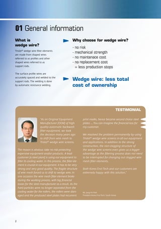 01 General information
Why choose for wedge wire?
- no risk
- mechanical strength
- no maintenace cost
- no replacement cost
= less production stops
Wedge wire: less total
cost of ownership
What is
wedge wire?
Trislot® wedge wire filter elements
are made from shaped wires
referred to as profiles and other
shaped wires referred to as
support rods.
The surface profile wires are
accurately spaced and welded to the
support rods. The welding is done
by automatic resistance welding.
TESTIMONIAL
“As an Original Equipment
Manufacturer (OEM) of high
quality automatic backwash
filter equipment, we took
the decision many years ago
to shift from wire mesh to
Trislot® wedge wire screens.
The reason is obvious: take no risk protecting
expensive equipment and/or products. A lead-
customer (a steel plant) is using our equipment to
filter its cooling water. In this process, the filter ele-
ment is crucial in our equipment. It has to be very
strong and very good quality. The fragile structure
of wire mesh forced us to shift to wedge wire. In
one occasion the wire mesh filter element broke
during the working process, with big financial
losses for the steel manufacturer as a result. As the
hard-particles were no longer separated from the
cooling water for the rollers, the rollers were dam-
aged and the produced steel plates had recurrent
print marks, hence became second choice steel
plates ... You can imagine the financial loss for
my customer.
We resolved the problem permanently by using
Trislot® wedge wire screens in all our equipment
and applications. In addition to the strong
construction, the non-clogging structure of
the wedge wire screens even gives us a bigger
advantage as the filtering process does not need
to be interrupted for changing out clogged wire
mesh filter elements.
Both Korea Envi-Tech and our customers are
extremely happy with this solution.”
Mr. Jong-Ho Park
President Korea Envi-Tech, South Korea
2
 