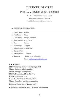 1
CURRICULUM VITAE
PRISCA MBINGU M. KACHUMBO
P.O. Box 3370-00200 City Square, Nairobi
Cell Phone Number: 0723 894154
Email: kachumboprisca@yahoo mail.com
A. PERSONAL INFORMATION:
1. Family Name: Kizidio
2. First Name : Prisca
3. Other Name : Mbingu Mwamboa
4. Date of Birth: July 07; 1958
5. Sex: Female
6. Nationality: Kenyan
7. Identification No.: 16003266
8. Passport No.:
9. Marital Status: Married
10. Contacts: Phone: +254 723894154
Email: kachumboprisca@yahoo.com
EDUCATION
PhD. University of Nairobi (ongoing), 2015
Major: Business Administration
Minor: Strategic Management
M.B.A. University of Nairobi, 2013
HDARM Inoorero, 2011
BA Arts University of Nairobi, 2009
Major: Sociology and Communication
Diploma. University of Nairobi 2005
Criminology and social order ( Practical’s Probation)
 