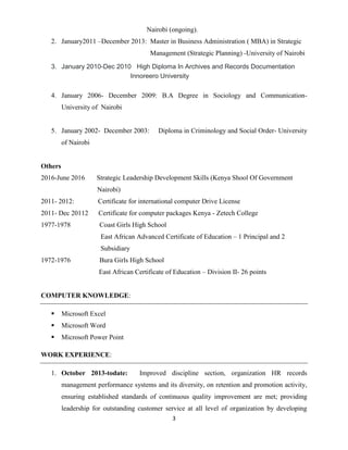 3
Nairobi (ongoing).
2. January2011 –December 2013: Master in Business Administration ( MBA) in Strategic
Management (Strategic Planning) -University of Nairobi
3. January 2010-Dec 2010 High Diploma In Archives and Records Documentation
Innoreero University
4. January 2006- December 2009: B.A Degree in Sociology and Communication-
University of Nairobi
5. January 2002- December 2003: Diploma in Criminology and Social Order- University
of Nairobi
Others
2016-June 2016 Strategic Leadership Development Skills (Kenya Shool Of Government
Nairobi)
2011- 2012: Certificate for international computer Drive License
2011- Dec 20112 Certificate for computer packages Kenya - Zetech College
1977-1978 Coast Girls High School
East African Advanced Certificate of Education – 1 Principal and 2
Subsidiary
1972-1976 Bura Girls High School
East African Certificate of Education – Division II- 26 points
COMPUTER KNOWLEDGE:
 Microsoft Excel
 Microsoft Word
 Microsoft Power Point
WORK EXPERIENCE:
1. October 2013-todate: Improved discipline section, organization HR records
management performance systems and its diversity, on retention and promotion activity,
ensuring established standards of continuous quality improvement are met; providing
leadership for outstanding customer service at all level of organization by developing
 