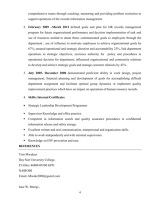 4
comprehensive teams through coaching, mentoring and providing problem resolution to
support operations of the records information management.
2. February 2009 –March 2012 defined goals and plan for HR records management
program for future organizational performance and decision implementation of task and
use of resources needed to attain them; communicated goals to employees through the
department ; use of influence to motivate employees to achieve organizational goals by
67%; ensured operational and strategic direction and accountability 23%, link department
operations to strategic objectives, exercises authority for policy and procedures in
operational decision for department; influenced organizational and community relations
to develop and achieve strategic goals and manage customer relations by 43% .
3. July 2005- December 2008 demonstrated proficient ability in work design, project
management, financial planning and development of goals for accomplishing difficult
department assignment and facilitate optimal group dynamics or implement quality
improvement practices which have an impact on operations of human resource records.
4. Skills: Internal Certificates
 Strategic Leadership Development Programme
 Supervisor Knowledge and office practice.
 Competent in information search and quality assurance procedures in confidential
information release and safety storage.
 Excellent written and oral communication, interpersonal and organization skills.
 Able to work independently and with minimal supervision.
 Knowledge on HIV prevention and care.
REFERENCES
Tom Mwakazi
Day Star University College,
P.O.Box 44400-00100 GPO
NAIROBI
Email:-Mwaks2000@gamil.com
Jane W. Murigi ,
 