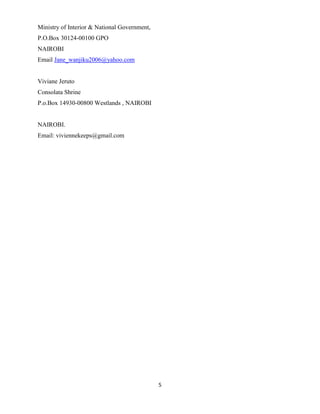 5
Ministry of Interior & National Government,
P.O.Box 30124-00100 GPO
NAIROBI
Email Jane_wanjiku2006@yahoo.com
Viviane Jeruto
Consolata Shrine
P.o.Box 14930-00800 Westlands , NAIROBI
NAIROBI.
Email: viviennekeeps@gmail.com
 