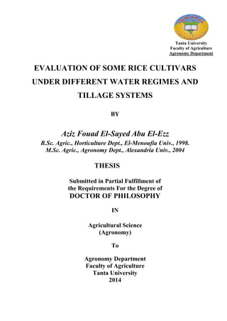 Tanta University
Faculty of Agriculture
Agronomy Department
EVALUATION OF SOME RICE CULTIVARS
UNDER DIFFERENT WATER REGIMES AND
TILLAGE SYSTEMS
BY
Aziz Fouad El-Sayed Abu El-Ezz
B.Sc. Agric., Horticulture Dept., El-Menoufia Univ., 1998.
M.Sc. Agric., Agronomy Dept., Alexandria Univ., 2004
THESIS
Submitted in Partial Fulfillment of
the Requirements For the Degree of
DOCTOR OF PHILOSOPHY
IN
Agricultural Science
(Agronomy)
To
Agronomy Department
Faculty of Agriculture
Tanta University
2014
 