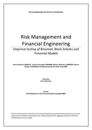 ROYAL MELBOURNE INSTITUTE OF TECHNOLOGY
Risk Management and
Financial Engineering
Empirical testing of Binomial, Black-Scholes and
Trinomial Models
Henry Santosa (s3583121), Jaimie Comungal (s3454408), Moises Martinez (s3434618), Naeem
Qudeer (s3524294) and Muhammad Usman Khan (s3511699)
Instructor:
Prof. Malick Sy.
Course:
Risk Management and Financial Engineering (BAFI2081)
The aim of thisreport isto testthe conventionalmodelsforcoveredwarrantcall option pricesand
evaluate whichmodel isstatisticallymore reliable alongwiththe suggestedstatistical inferential
modificationsinthose models
 