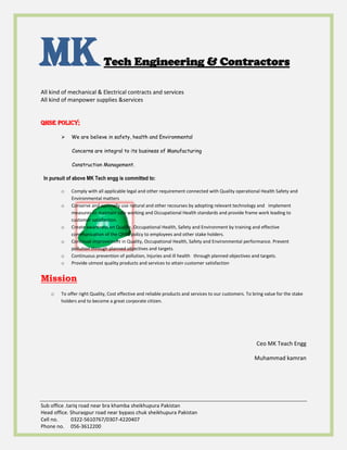 MKTech Engineering & Contractors
All kind of mechanical & Electrical contracts and services
All kind of manpower supplies &services
Sub office .tariq road near bra khamba sheikhupura Pakistan
Head office. Shuraqpur road near bypass chuk sheikhupura Pakistan
Cell no. 0322-5610767/0307-4220407
Phone no. 056-3612200
QHSE Policy;
 We are believe in safety, health and Environmental
Concerns are integral to its business of Manufacturing
Construction Management.
In pursuit of above MK Tech engg is committed to:
o Comply with all applicable legal and other requirement connected with Quality operational Health Safety and
Environmental matters
o Conserve and optimally use natural and other recourses by adopting relevant technology and implement
measures to maintain safe working and Occupational Health standards and provide frame work leading to
customer satisfaction.
o Create awareness on Quality, Occupational Health, Safety and Environment by training and effective
communication of the QHSE policy to employees and other stake holders.
o Continual improvement in Quality, Occupational Health, Safety and Environmental performance. Prevent
pollution through planned objectives and targets.
o Continuous prevention of pollution, Injuries and ill health through planned objectives and targets.
o Provide utmost quality products and services to attain customer satisfaction
Mission
o To offer right Quality, Cost effective and reliable products and services to our customers. To bring value for the stake
holders and to become a great corporate citizen.
Ceo MK Teach Engg
Muhammad kamran
We Trust in safe life to all (Safety First)
 