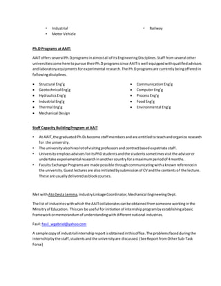 • Industrial
• Motor Vehicle
• Railway
Ph.D Programs at AAIT:
AAIToffersseveral Ph.Dprogramsinalmostall of itsEngineeringDisciplines.Staff fromseveral other
universitiescome here topursue theirPh.D programssince AAITiswell equippedwithqualifiedadvisors
and laboratoryequipmentsforexperimental research.The Ph.Dprogramsare currentlybeingofferedin
followingdisciplines.
 Structural Eng’g
 Geotechnical Eng’g
 HydraulicsEng’g
 Industrial Eng’g
 Thermal Eng’g
 Mechanical Design
 CommunicationEng’g
 ComputerEng’g
 ProcessEng’g
 FoodEng’g
 Environmental Eng’g
Staff Capacity BuildingProgram at AAIT
• At AAIT,the graduatedPh.Dsbecome staff membersandare entitledtoteachandorganize research
for the university.
• The universityalsohireslotof visitingprofessorsandcontractbasedexpatriate staff.
• UniversityemploysadvisorsforitsPhDstudentsandthe studentssometimesvisitthe advisoror
undertake experiemental researchinanothercountryfora maximumperiodof 4months.
• FacultyExchange Programsare made possible throughcommunicatingwithaknownreferencein
the university.Guestlecturesare alsoinitiatedbysubmissionof CV andthe contentsof the lecture.
These are usuallydeliveredasblockcourses.
Met withAtoDesta Lemma,IndustryLinkage Coordinator,Mechanical EngineeringDept.
The listof industrieswithwhichthe AAITcollaboratescanbe obtainedfromsomeone workinginthe
Minsitryof Education. Thiscan be useful forinitiationof internshipprogrambyestablishingabasic
frameworkormemorandumof understandingwithdifferentnational industries.
Fasil:fasil_wgebriel@yahoo.com
A sample copyof industrial internshipreportisobtainedinthisoffice.The problemsfacedduringthe
internshipbythe staff,studentsandthe universityare discussed. (SeeReportfromOtherSub-Task
Force)
 