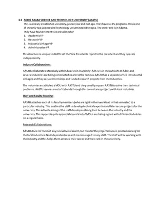 3.3 ADDIS ABABA SCIENCE AND TECHNOLOGY UNIVERSTIY (AASTU)
Thisis a newlyestablisheduniversity,justanyearandhalf ago. Theyhave six PG programs.Thisisone
of the onlytwoScience andTechnologyuniversitiesinEthiopia. The otherone isinAdama.
Theyhave fourdifferentvice presidentsfor
1. AcademicVP
2. ResearchVP
3. Industrial Linkage VP
4. Administrative VP
Thisstructure is unique toAASTU.All the Vice Presidentsreporttothe presidentandtheyoperate
independently.
Industry Collaborations:
AASTU collaborate extensivelywithindustriesinitsvicinity.AASTUisinthe outskirtsof Addisand
several industriesare beingconstructednearertothe campus.AASTUhas a separate office forIndustrial
Linkagesandtheysecure internshipsandfundedresearchprojectsfromthe industries.
The industriesestablishedaMOU withAASTUand theyusuallyrequestAASTUtosolve theirtechnical
problems.AASTUsecuresmostof itsfundsthroughthisconsultancyprojectswithlocal industries.
Staff and Faculty Training:
AASTU attacheseachof itsfacultymembers(whoare lightintheirworkloadinthatsemester) toa
particularindustry.Thisenablesthe staff todeveloptechnical expertiseandlatersecure projectsforthe
university.Thisactive learningof the staff developsastrongtrustbetween the industryandthe
university.Thisrapportisquite appreciablyandalotof MOUs are beingsignedwithdifferentindustries
on a regularbasis.
ResearchCollaborations:
AASTU doesnotconduct anyinnovative research,butmostof the projectsinvolve problemsolvingfor
the local industries.Noindependentresearchisencouragedforanystaff.The staff will be workingwith
the industryandthishelpsthemadvance theircareerandtheirrank inthe university.
 