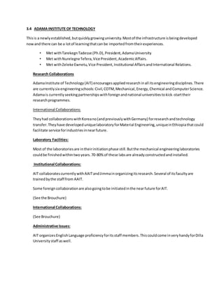 3.4 ADAMA INSTITUTE OF TECHNOLOGY
Thisis a newlyestablished,butquicklygrowinguniversity.Mostof the infrastructure isbeingdeveloped
nowand there can be a lotof learningthatcan be importedfromtheirexperiences.
• Met withTarekegnTadesse (Ph.D),President,AdamaUniversity
• Met withNurelegneTefera,Vice President,AcademicAffairs.
• Met withZeleke Ewnetu,Vice President,Institutional AffairsandInternational Relations.
Research Collaborations
AdamaInstitute of Technology(AIT) encouragesappliedresearchinall itsengineeringdisciplines.There
are currentlysix engineeringschools:Civil,COTM,Mechanical,Energy,Chemical andComputerScience.
Adamais currentlyseekingpartnershipswithforeignandnational universitiestokick-starttheir
researchprogrammes.
International Collaborations:
Theyhad collaborationswithKoreano(andpreviouslywithGermany) forresearchandtechnology
transfer.Theyhave developeduniquelaboratoryforMaterial Engineering,uniqueinEthiopiathatcould
facilitate service forindustriesinnearfuture.
Laboratory Facilities:
Most of the laboratoriesare intheirinitiationphase still.Butthe mechanical engineeringlaboratories
couldbe finishedwithintwoyears.70-80% of these labsare alreadyconstructedandinstalled.
Institutional Collaborations:
AIT collaboratescurrentlywithAAITandJimmainorganizingitsresearch.Several of itsfacultyare
trainedbythe staff from AAIT.
Some foreigncollaborationare alsogoingtobe initiatedinthe nearfuture forAIT.
(See the Brouchure)
International Collaborations:
(See Brouchure)
Administrative Issues:
AIT organizesEnglishLanguage proficiencyforitsstaff members.Thiscouldcome inveryhandyforDilla
Universitystaff aswell.
 