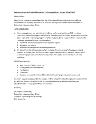 ResourcesRequestedfor EstablishmentofTechnologyIndustry Linkage Office (TILO)
Respectedsir,
Basedon the experience sharedbyvisitingfive differentestablisheduniversities,the taskforce
recommendsthe followingresourcestobe obtainedasearlyaspossible forthe establishmentof
TechnologyIndustryLinkage Office.
HUMAN RESOURCES
a. It isnecessarytohave one administrative full time professional workingforTILO.Hisduties
comprise of communicatingwiththe industries,followinguponthe studentrequestsandorganizing
paper-workforthe internshipprogramforall the students. Since we believethisisamonumental
challenge,we needafull-time employee whois
1. Good withcommunication(inAmharicandsome English)
2. Motivatedandpatient.
3. Able tobuildinter-personalrelationshipsandtrust.
b. We alsowill needanoffice assistant whoisincharge of maintenance of officeequipmentand
supplies.Inaddition,he isalsoresponsible fororganizingindustrial tourtransport,takingcare of
secondlevel paper-workandothersimple assistantdutiestothe above mentionedfull-time
employee.
OFFICERequirements:
a. Basic Furniture (Tables,chairs,etc)
b. 2 Computerswithinternetaccess
c. Fax Machine
d. Telephone
e. Accessto a vehicle (forvisitingdifferentindustries,bringinginindustrial experts,etc)
We kindlyrequestyoutoexpeditethisprocessof office establishmentandmanpowerrecruitment.We
are willingtoconductinterviewsforthe fore-mentionedpositions.We suggestyouplace an
advertisementinanewspaperforthese twopositions.
Sincerely,
Dr. Madhava Madireddy,
TechnologyIndustryLinkage Office,
College of EngineeringandTechnology,
DillaUniversity.
.
 
