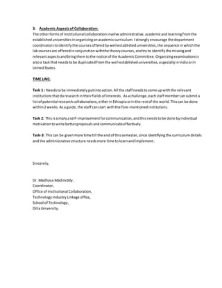 3. Academic Aspectsof Collaboration:
The other formsof institutionalcollaborationinvolve administrative,academicandlearningfromthe
establisheduniversitiesinorganizinganacademiccurriculum.Istronglyencourage the department
coordinatorstoidentifythe coursesofferedbywellestablisheduniversities,the sequence inwhichthe
labcoursesare offeredinconjunctionwiththe theorycourses,andtryto identifythe missingand
relevantaspectsandbringthemtothe notice of the AcademicCommittee. Organizingexaminationsis
alsoa taskthat needstobe duplicatedfromthe well establisheduniversities,especiallyinIndiaorin
UnitedStates.
TIME LINE:
Task 1 : Needstobe immediatelyputintoaction.All the staff needstocome upwiththe relevant
institutionsthatdoresearchintheirfieldsof interests. Asachallenge,eachstaff membercansubmita
listof potential researchcollaborations,eitherinEthiopiaorinthe restof the world.Thiscan be done
within2 weeks.Asaguide,the staff canstart withthe fore-mentionedinstitutions.
Task 2: Thisissimplyaself-improvementforcommunication,andthisneedstobe done byindividual
motivationtowrite betterproposalsandcommunicateeffectively.
Task-3: Thiscan be givenmore time till the endof thissemester,since identifyingthe curriculumdetails
and the administrativestructure needsmore time tolearnandimplement.
Sincerely,
Dr. Madhava Madireddy,
Coordinator,
Office of Institutional Collaboration,
TechnologyIndustryLinkage office,
School of Technology,
DillaUniversity.
 