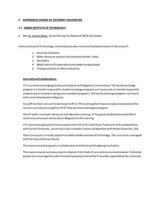 3. EXPERIENCES SHARED BY DIFFERENT UNIVERSITIES
3.1 JIMMA INSTITUTE OF TECHNOLOGY:
 Met Dr. Berhan Belay, SeniorDirectorforResearchCBE & PG Studies
JimmaInstitute of Technologyisextremelyactivelyincommunitybasedresearchinthe areasof :
1. Rural electrification
2. Water Resource projectslike penstock(farmer’sidea)
3. WindMills
4. Mobilizationof Cooperativesustainableenergy project
5. FindingsolutionsforMicroIndustries.
International Collaborations:
JIT iscurrentlyexchangingfacultyandstudentswithBeglium(5universities).The facultyexchange
program is2 monthslongandthe studentexchange programsare 2 yearsand six monthslongand32
studentswere involvedindoingsome sandwichprograms. The facultyexchange programisprimarily
withuniversitiesbasedonBeglium.
Six staff membersare senttoGermanyfor Ph.D.Three amongthemhave alreadycompletedandthe
restare currentlypursuingtheirPh.D.Theyalsohave dual degree program.
The JIT staff is involvedinResearchandlaboratorytraining.JIThasgoodcollaborationswithGhent
UniversityandLeuvenUniversity(inBelgium) forthis training.
JIT isalsoseekingprojectsfromEuropeanUnion(EU) for CookStove Production withcollaborations
withCornell University. Universityisalsoinvolvedinactive collaborationwithBrownUniversity,USA.
TheirCurriculumisinitiallycopied fromAddisAbabaInstitute of Technology.The curriculumisdesigned
withthe helpof Germanfaculty.
Theyhave researchprogramsin collaborationwithBrazil andHongKonginstitutions.
There were several overseasprojectsinitiatedinthe fieldsof rural andenvironmentalwater.Published
people are encouragedtosubmitresearchproposalsandwillbe financiallysupportedbythe university.
 