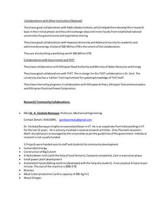 CollaborationswithOtherInstitutions(National)
Theyhave good collaborationswithAddisAbabaInstitute,whichhelpedthemdeveloptheirresearch
base intheirinitial phasesandtheystill exchange ideasandinvite facultyfromestablishednational
universitiesforguestlecturesandexperience sharing.
Theyhave good collaborationswithHawassaUniversityandAdamaUniversityforacademicand
administrativewings.A total of 500 MillionETBis the extentof the collaboration.
Theyare alsobuildingaworkshopworth300 MillionETB.
CollaborationswithGovernmentandTVET
Theyhave collaborationwithEthiopianRoadAuthorityandMinistryof WaterResource andEnergy
Theyhave good collaborationswithTVET.The incharge forthisTVET collaborationisDr.Seid. The
universityalsohasa Farther TrainingInstitute forupdatingknowledge of TVETstaff.
Theyhave internshipprogramsincollaborationwithEthiopianAirlines,EthiopianTelecommunications
and EthiopianElectrical PowerCorporation.
Research/ CommunityCollaborations:
 Met Dr. A. Venkata Ramayya,Professor,Mechanical Engineering.
Contact Details:919142891, ganikavenkata@gmail.com
Dr. VenkataRamayyaishighlyrenownedprofessorinJIT. He is an expatriate fromIndiaworkinginJIT
for the last12 years. He is activelyinvolved inseveral researchactivities. OnlyThematicresearch(
Multi-disciplinary)isencouragedbythe universitiesasperthe guidelinesof the government.Individual
researchisnot usuallyfunded.
5 Projectswere handedovertostaff andstudentsforcommunitydevelopment.
 Sustainable Energy
 Constructionof BigCulvert
 4 HydroWater mills(withthe helpof local farmers),2projectscompleted,2are in executionphase.
 Small power plant development
 Automated InjeeraBakingmachine (developedwiththe helpof astudent).Itcan produce 8 Injeerasper
minute.The costof the machine is3000 ETB.
 Biomass
 Meat Cutterproduction( witha capacity of 200 Kg/hr)
 Wood Chipper
 