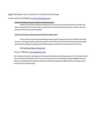Met Ato BalewgizeA.Zeru,Coordinator, University&Industrial Linkage.
Contact Details:Ph:917804326 uil.techtransfer@gmail.com
CommunityBased Projects Initiation/Implementation:
Studentsidentifythe problemfacedbythe community,theypresentatechnical solutionand
make a proposal froresearchthrougha presentation.JITfacultyandresearchteammakesa decision
basedon the usefulnessof the project.
Experience SharinginAdminstrative/AcademicOrganization
JIT has extensive staff capacitybuildingprogramwhichenablesthemtohire staff forteaching,
and non-teachingpurposes,technical assistance andstaff training.TheirHumanResource teamworks
closelywiththe EngineeringCapacityBuildingProgramanddoesthe needfulfromtime totime.
Met Ato EfremWakjia,Director,HR.
Contact: 917807266, efremwak@yahoo.com
He isactivelyinvolvedindevelopmentof several laboratoriesandinfrastructure atJIT.He has beenwith
the universityandworkedwithJITsince itsinceptionandiscurrentlydevelopingthe BiggestLibraryin
Ethiopia,equippedwithClosedCircuitCamerasandhave capacityfor1500 studentsat anygiventime
and functionsroundthe clock.
 