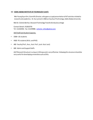 3.2 ADDIS ABABA INSTITUTE OF TECHNOLOGY (AAIT)
Met Young KyunKim, ScientificDirector,whogave usa pptpresentationof AITactivitesrelatedto
researchand academics. Dr.Kun joined in1964 as Facultyof Technology, AddisAbabaUniversity
Met Dr. Eshetie Berhan,ResearchTechnologyTransfer&IndustryLinkage
Contact Details:912632735
Tel:111232439, Fax:111239480, eshietie_ethio@yahoo.com
AAITStaff and StudentCapacity:
• 5500+ UG students
• 4500 PG students(M.Sc.andPhD)
• 400 Faculty(Prof.,Assc.,Asst.Prof.,Lectr.Asst.Lect)
• 600 AdminandSupportStaffs
AAITResearchStructure isunique inEthiopaandis veryeffective.Followingthisstructure shouldbe
veryuseful fordevelopinguniversitiessuchasDilla.
 