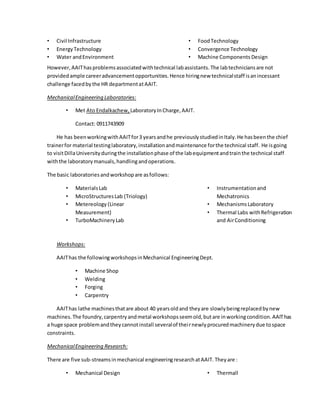 • Civil Infrastructure
• EnergyTechnology
• Water andEnvironment
• FoodTechnology
• Convergence Technology
• Machine Components Design
However,AAIThasproblemsassociatedwithtechnical labassistants.The labtechniciansare not
providedample careeradvancementopportunities.Hence hiringnew technicalstaff isanincessant
challenge facedbythe HR departmentatAAIT.
MechanicalEngineering Laboratories:
• Met Ato Endalkachew, LaboratoryInCharge,AAIT.
Contact: 0911743909
He has beenworkingwithAAITfor3 yearsandhe previouslystudiedinItaly.He hasbeenthe chief
trainerfor material testinglaboratory,installationandmaintenance forthe technical staff. He isgoing
to visitDillaUniversityduringthe installationphase of the labequipmentandtrainthe technical staff
withthe laboratorymanuals,handlingandoperations.
The basic laboratoriesandworkshopare asfollows:
• MaterialsLab
• MicroStructuresLab (Triology)
• Metereology (Linear
Measurement)
• TurboMachineryLab
• Instrumentationand
Mechatronics
• MechanismsLaboratory
• Thermal Labs withRefrigeration
and AirConditioning
Workshops:
AAIThas the followingworkshopsinMechanical EngineeringDept.
• Machine Shop
• Welding
• Forging
• Carpentry
AAIThas lathe machinesthatare about 40 yearsoldand theyare slowlybeingreplacedbynew
machines.The foundry,carpentryandmetal workshopsseemold,butare inworkingcondition.AAIThas
a huge space problemandtheycannotinstall severalof theirnewlyprocuredmachinerydue tospace
constraints.
MechanicalEngineering Research:
There are five sub-streamsinmechanical engineeringresearchatAAIT. Theyare :
• Mechanical Design • Thermall
 