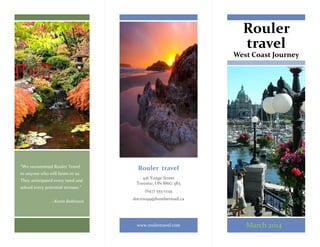 Rouler
travel
West Coast Journey
Rouler travel
416 Yonge Street
Toronto, ON M6G 3R5
(647) 555-1234
dncr0099@humbermail.ca
www.roulertravel.com
“We recommend Rouler Travel
to anyone who will listen to us.
They anticipated every need and
solved every potential stressor.”
~Kevin Robinson
March 2014
 